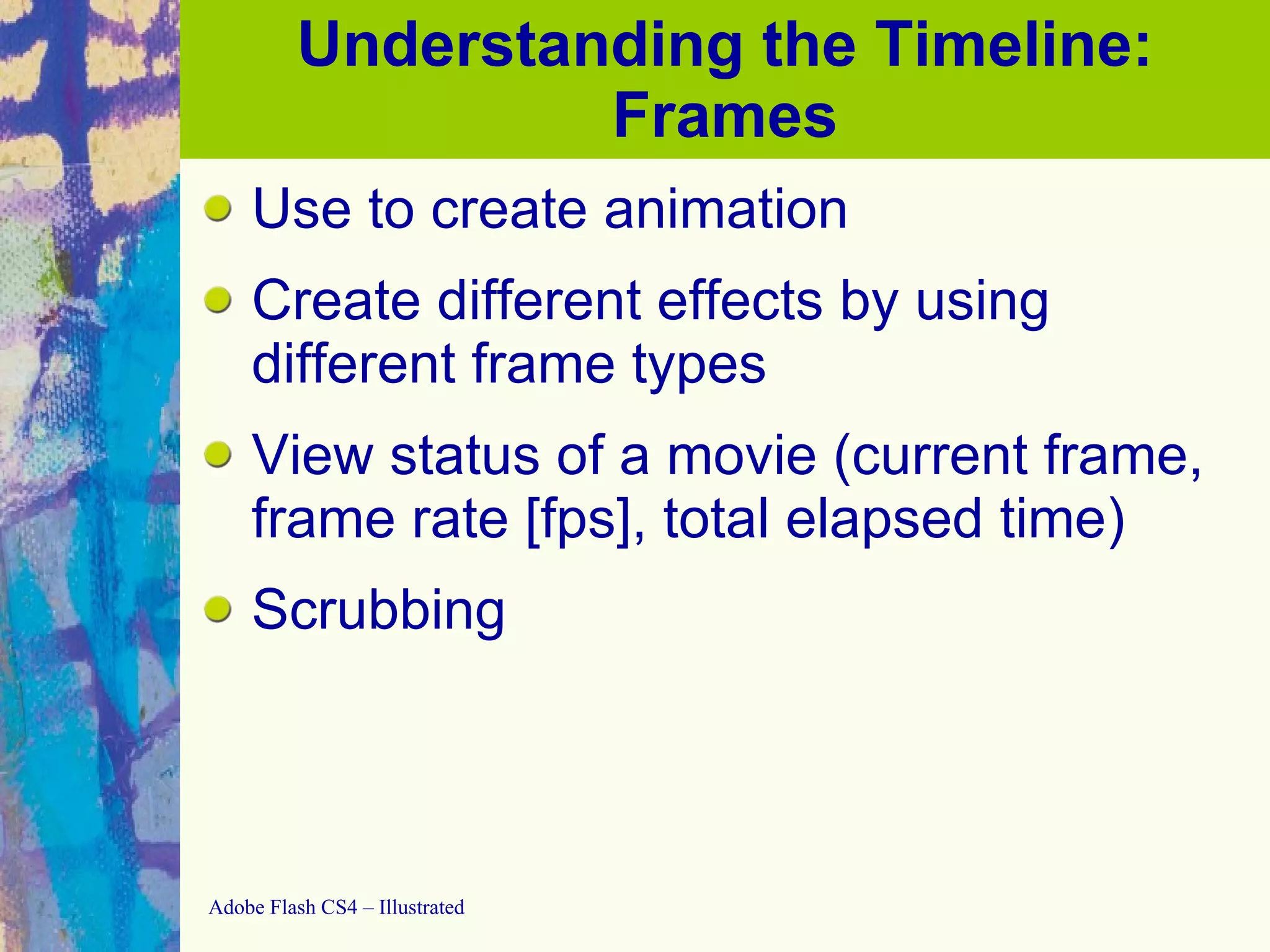 Understanding the Timeline: Frames Use to create animation Create different effects by using different frame types View status of a movie (current frame, frame rate [fps], total elapsed time) Scrubbing 