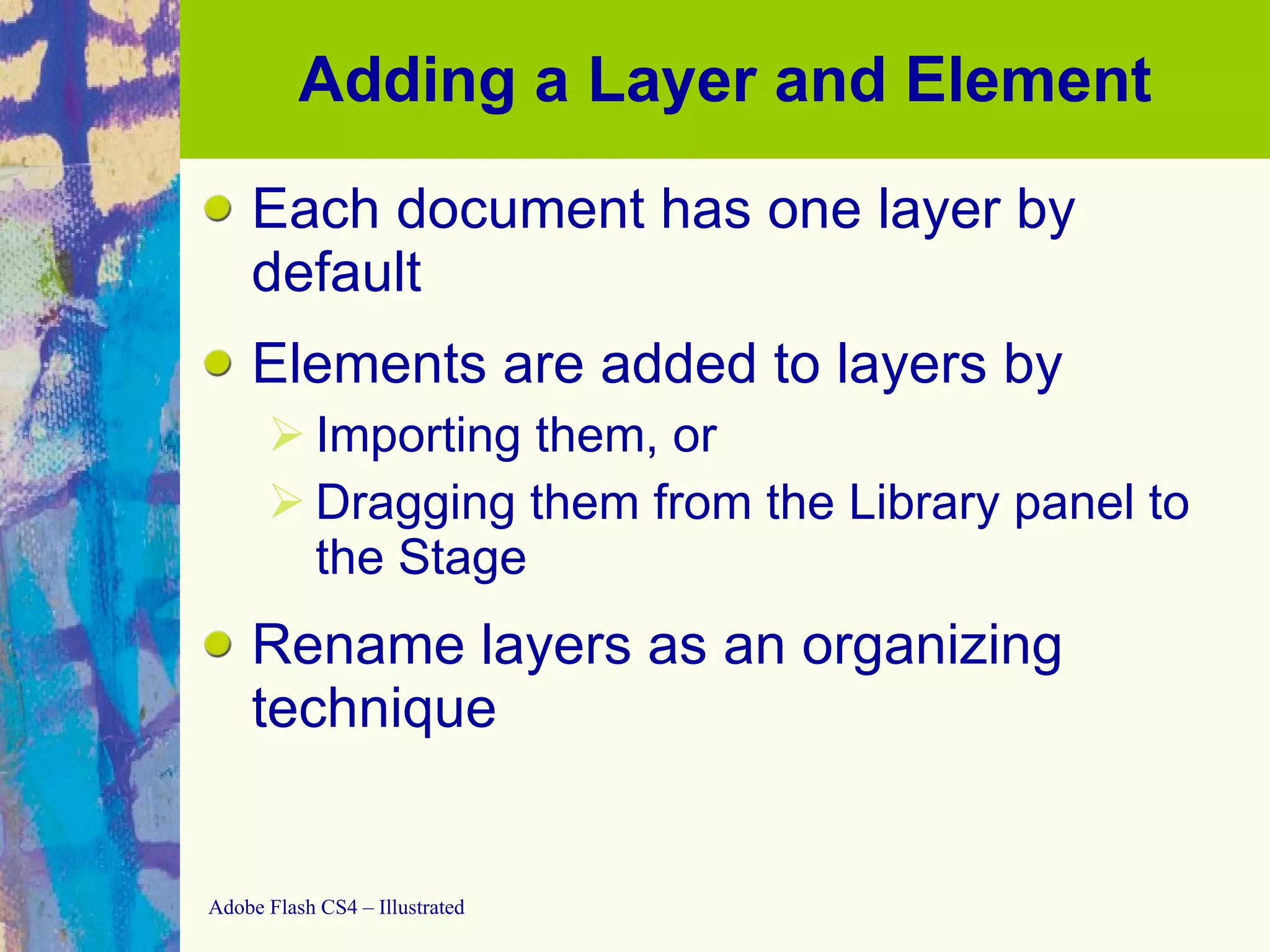 Adding a Layer and Element Each document has one layer by default Elements are added to layers by Importing them, or Dragging them from the Library panel to the Stage Rename layers as an organizing technique 