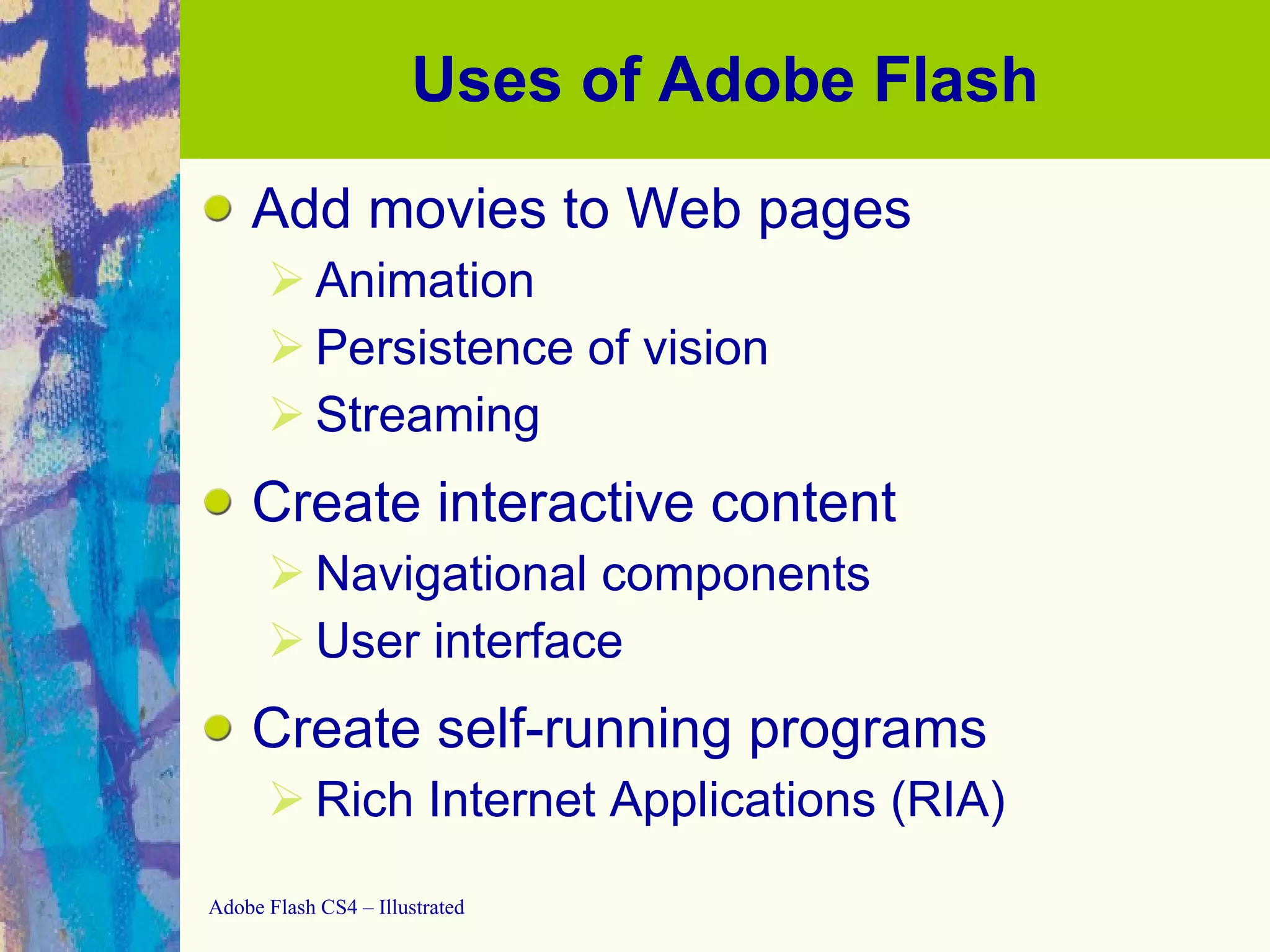 Uses of Adobe Flash Add movies to Web pages Animation Persistence of vision Streaming Create interactive content Navigational components User interface Create self-running programs Rich Internet Applications (RIA) 