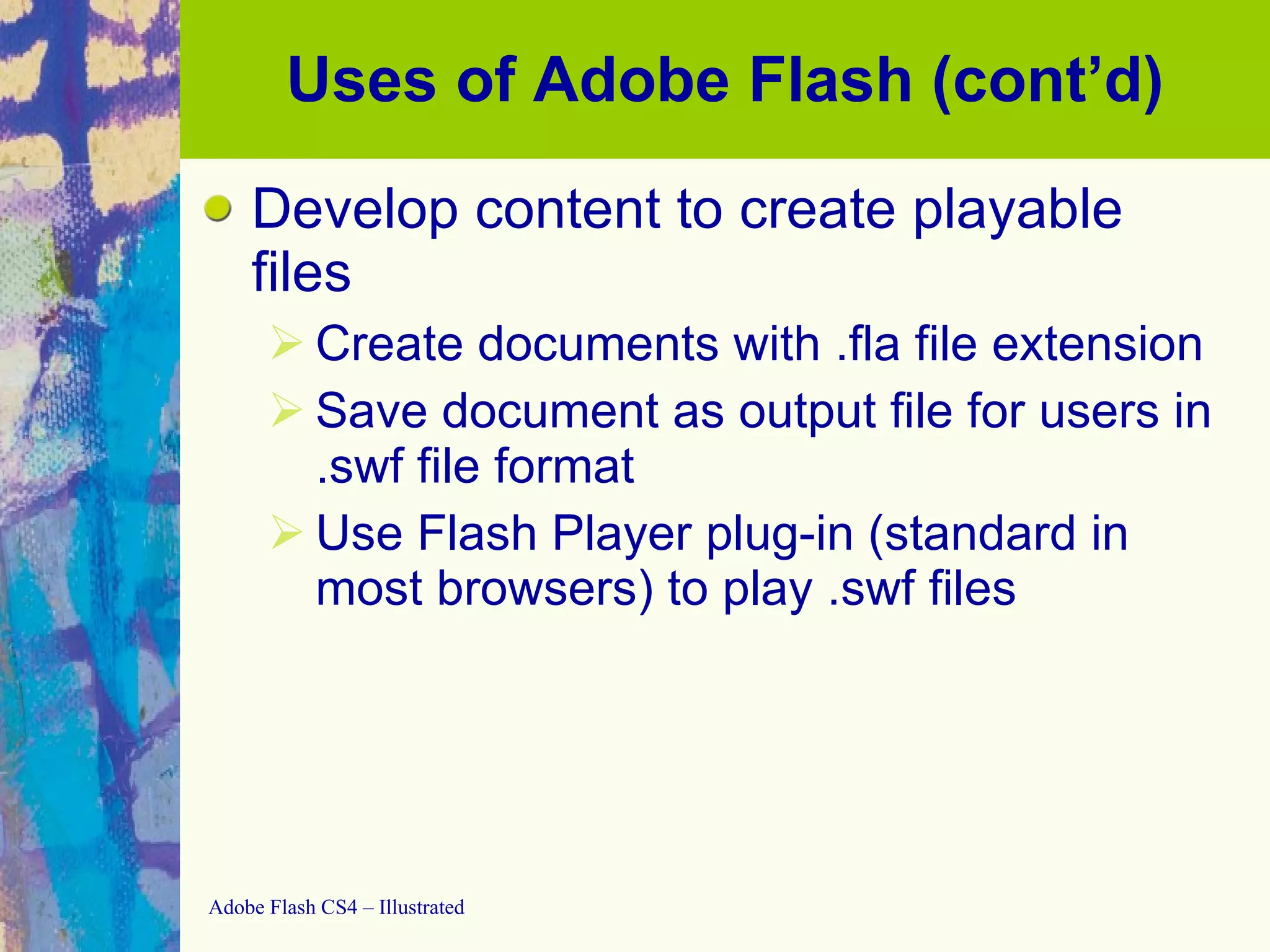 Uses of Adobe Flash (cont’d) Develop content to create playable files Create documents with .fla file extension Save document as output file for users in .swf file format Use Flash Player plug-in (standard in most browsers) to play .swf files  