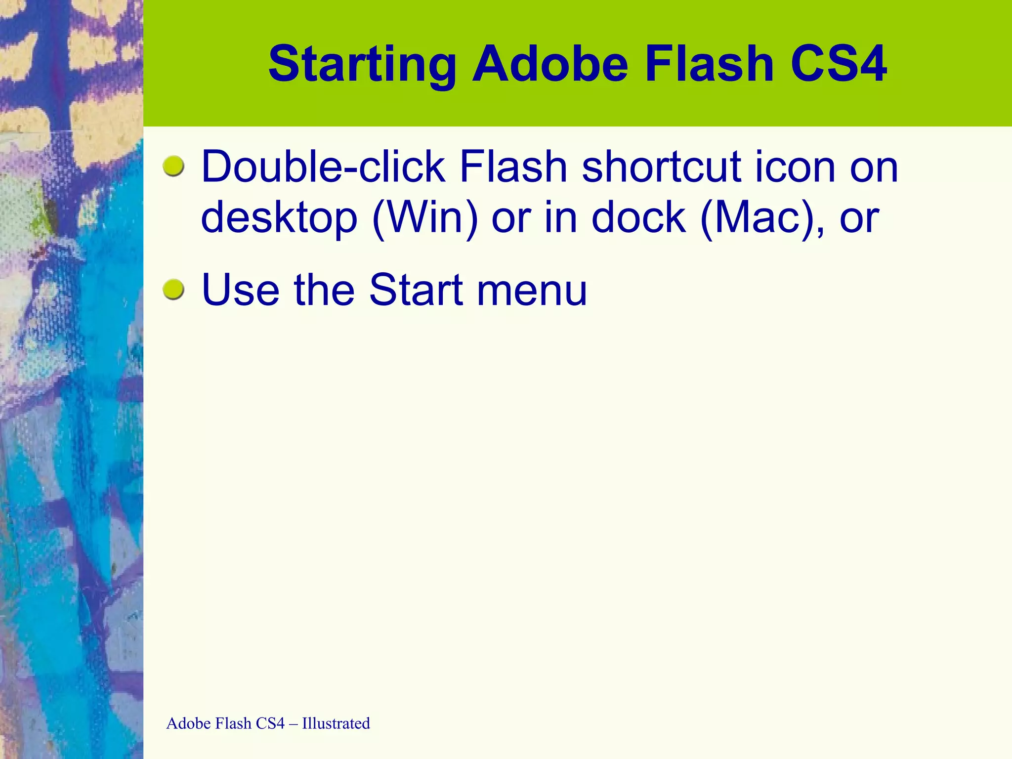 Starting Adobe Flash CS4 Double-click Flash shortcut icon on desktop (Win) or in dock (Mac), or Use the Start menu 