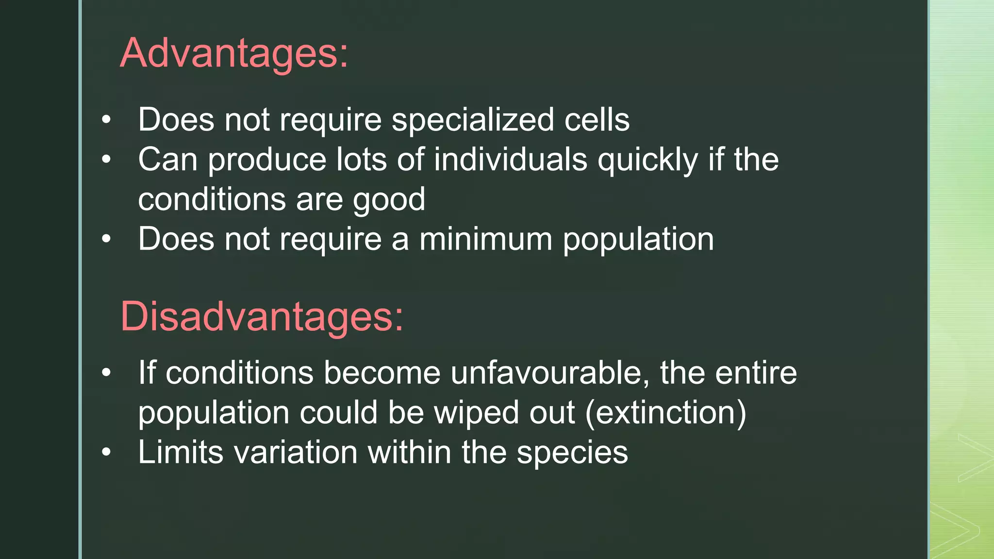 zAdvantages:
• Does not require specialized cells
• Can produce lots of individuals quickly if the
conditions are good
• Does not require a minimum population
Disadvantages:
• If conditions become unfavourable, the entire
population could be wiped out (extinction)
• Limits variation within the species
 