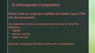 z3) Interspecies Competition
Niche: How an organism satisfies its needs; how it "fits"
into the ecosystem.
An organism's niche can be described by any or all of the
following:
• habitat
• energy source
• water source
Species occupying the same niche are in competition.
 