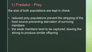 z1) Predator - Prey
the size of both populations are kept in check:
• reduced prey populations prevent the stripping of the
food source preventing starvation of surviving
members
• the weak members tend to be captured, leaving the
strong to produce similar offspring
 