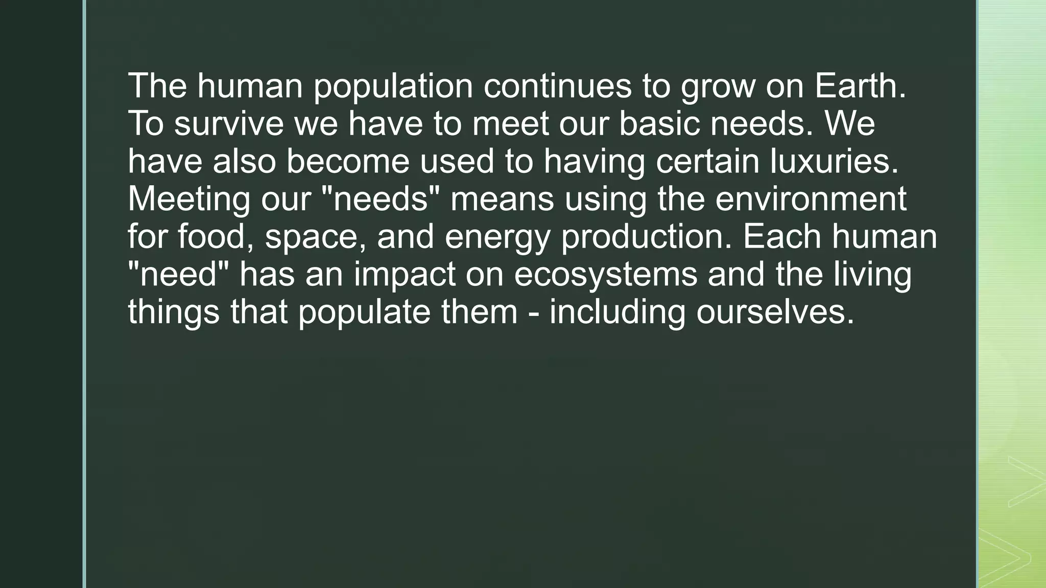 z
The human population continues to grow on Earth.
To ​survive we have to meet our basic needs. We
have ​also become used to having certain luxuries.
Meeting ​our "needs" means using the environment
for food, ​space, and energy production. Each human
"need" has ​an impact on ecosystems and the living
things that ​populate them - including ourselves.
 
