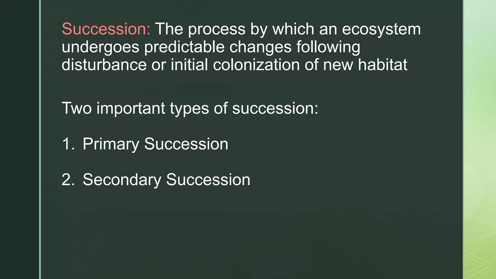 zSuccession: The process by which an ecosystem
undergoes predictable changes following
disturbance or initial colonization of new habitat
Two important types of succession:
1. Primary Succession
2. Secondary Succession
 