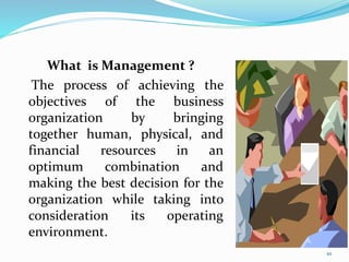 What is Management ?
The process of achieving the
objectives of the business
organization by bringing
together human, physical, and
financial resources in an
optimum combination and
making the best decision for the
organization while taking into
consideration its operating
environment.
10
 