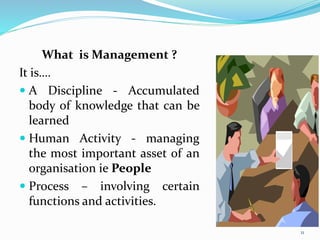 What is Management ?
It is….
 A Discipline - Accumulated
body of knowledge that can be
learned
 Human Activity - managing
the most important asset of an
organisation ie People
 Process – involving certain
functions and activities.
11
 