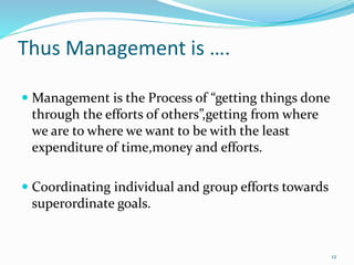 Thus Management is ….
 Management is the Process of “getting things done
through the efforts of others”,getting from where
we are to where we want to be with the least
expenditure of time,money and efforts.
 Coordinating individual and group efforts towards
superordinate goals.
12
 