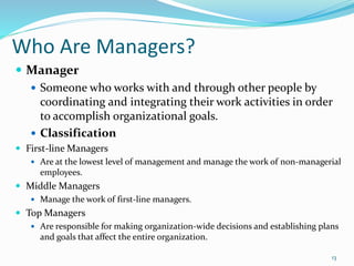 Who Are Managers?
 Manager
 Someone who works with and through other people by
coordinating and integrating their work activities in order
to accomplish organizational goals.
 Classification
 First-line Managers
 Are at the lowest level of management and manage the work of non-managerial
employees.
 Middle Managers
 Manage the work of first-line managers.
 Top Managers
 Are responsible for making organization-wide decisions and establishing plans
and goals that affect the entire organization.
13
 