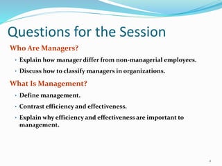 Questions for the Session
Who Are Managers?
• Explain how manager differ from non-managerial employees.
• Discuss how to classify managers in organizations.
What Is Management?
• Define management.
• Contrast efficiency and effectiveness.
• Explain why efficiency and effectiveness are important to
management.
2
 