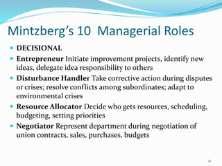 Mintzberg’s 10 Managerial Roles
 DECISIONAL
 Entrepreneur Initiate improvement projects, identify new
ideas, delegate idea responsibility to others
 Disturbance Handler Take corrective action during disputes
or crises; resolve conflicts among subordinates; adapt to
environmental crises
 Resource Allocator Decide who gets resources, scheduling,
budgeting, setting priorities
 Negotiator Represent department during negotiation of
union contracts, sales, purchases, budgets
21
 