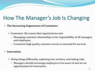 How The Manager’s Job Is Changing
 The Increasing Importance of Customers
 Customers: the reason that organizations exist
 Managing customer relationships is the responsibility of all managers
and employees.
 Consistent high quality customer service is essential for survival.
 Innovation
 Doing things differently, exploring new territory, and taking risks
 Managers should encourage employees to be aware of and act on
opportunities for innovation.
22
 