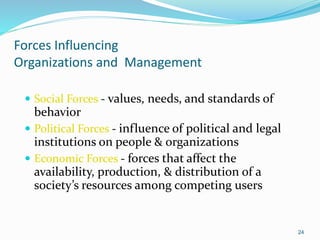 Forces Influencing
Organizations and Management
 Social Forces - values, needs, and standards of
behavior
 Political Forces - influence of political and legal
institutions on people & organizations
 Economic Forces - forces that affect the
availability, production, & distribution of a
society’s resources among competing users
24
 