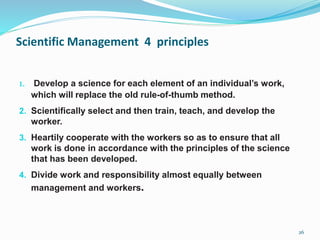 Scientific Management 4 principles
1. Develop a science for each element of an individual’s work,
which will replace the old rule-of-thumb method.
2. Scientifically select and then train, teach, and develop the
worker.
3. Heartily cooperate with the workers so as to ensure that all
work is done in accordance with the principles of the science
that has been developed.
4. Divide work and responsibility almost equally between
management and workers.
26
 