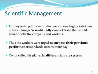 Scientific Management
 Employers to pay more productive workers higher rate than
others. Using a “scientifically correct “rate that would
benefit both the company and workers.
 Thus the workers were urged to surpass their previous
performance standards to earn more pay
 Taylor called his plane the differential rate system.
27
 