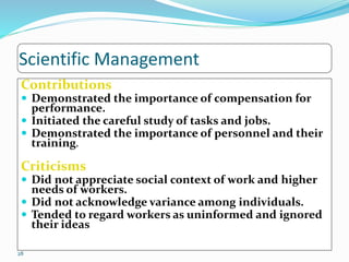 Scientific Management
Contributions
 Demonstrated the importance of compensation for
performance.
 Initiated the careful study of tasks and jobs.
 Demonstrated the importance of personnel and their
training.
Criticisms
 Did not appreciate social context of work and higher
needs of workers.
 Did not acknowledge variance among individuals.
 Tended to regard workers as uninformed and ignored
their ideas
28
 
