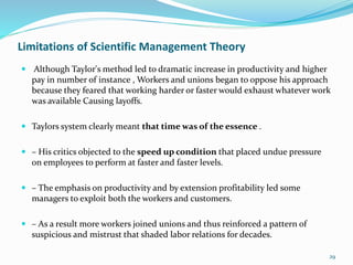 Limitations of Scientific Management Theory
 Although Taylor's method led to dramatic increase in productivity and higher
pay in number of instance , Workers and unions began to oppose his approach
because they feared that working harder or faster would exhaust whatever work
was available Causing layoffs.
 Taylors system clearly meant that time was of the essence .
 – His critics objected to the speed up condition that placed undue pressure
on employees to perform at faster and faster levels.
 – The emphasis on productivity and by extension profitability led some
managers to exploit both the workers and customers.
 – As a result more workers joined unions and thus reinforced a pattern of
suspicious and mistrust that shaded labor relations for decades.
29
 