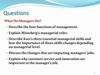 Questions
What Do Managers Do?
• Describe the four functions of management.
• Explain Mintzberg’s managerial roles.
• Describe Katz’s three essential managerial skills and
how the importance of these skills changes depending
on managerial level.
• Discuss the changes that are impacting managers’ jobs.
• Explain why customer service and innovation are
important to the manager’s job.
3
 
