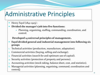 Administrative Principles
 Henry Fayol (1841-1925) :
 Divided the manager’s job into five functions:
 Planning, organizing, staffing, commanding, coordination, and
control.
Developed 14 universal principles of management.
 Fayol divided general and industrial management into following six
groups
1. Technical activities (production, manufacture, adaptation).
2. Commercial activities (buying, selling and exchange).
3. Financial activities (search for and optimum use of capital).
4. Security activities (protection of property and persons).
5. Accounting activities (stock taking, balance sheet, cost, and statistics).
6. Managerial activities (planning, organising, command, coordination and
control)
31
 