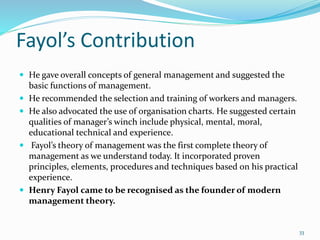 Fayol’s Contribution
 He gave overall concepts of general management and suggested the
basic functions of management.
 He recommended the selection and training of workers and managers.
 He also advocated the use of organisation charts. He suggested certain
qualities of manager’s winch include physical, mental, moral,
educational technical and experience.
 Fayol’s theory of management was the first complete theory of
management as we understand today. It incorporated proven
principles, elements, procedures and techniques based on his practical
experience.
 Henry Fayol came to be recognised as the founder of modern
management theory.
33
 
