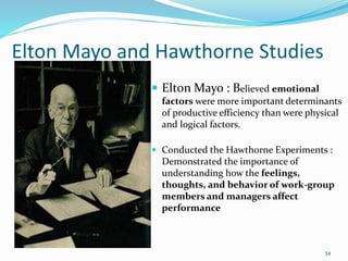 Elton Mayo and Hawthorne Studies
 Elton Mayo : Believed emotional
factors were more important determinants
of productive efficiency than were physical
and logical factors.
 Conducted the Hawthorne Experiments :
Demonstrated the importance of
understanding how the feelings,
thoughts, and behavior of work-group
members and managers affect
performance
34
 