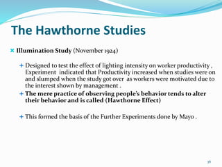 The Hawthorne Studies
 Illumination Study (November 1924)
 Designed to test the effect of lighting intensity on worker productivity ,
Experiment indicated that Productivity increased when studies were on
and slumped when the study got over as workers were motivated due to
the interest shown by management .
 The mere practice of observing people’s behavior tends to alter
their behavior and is called (Hawthorne Effect)
 This formed the basis of the Further Experiments done by Mayo .
36
 