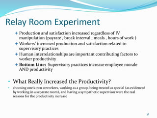 Relay Room Experiment
 Production and satisfaction increased regardless of IV
manipulation (payrate , break interval , meals , hours of work )
 Workers’ increased production and satisfaction related to
supervisory practices
 Human interrelationships are important contributing factors to
worker productivity
 Bottom Line: Supervisory practices increase employee morale
AND productivity
• What Really Increased the Productivity?
• choosing one's own coworkers, working as a group, being treated as special (as evidenced
by working in a separate room), and having a sympathetic supervisor were the real
reasons for the productivity increase
38
 