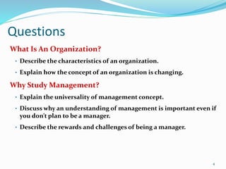 Questions
What Is An Organization?
• Describe the characteristics of an organization.
• Explain how the concept of an organization is changing.
Why Study Management?
• Explain the universality of management concept.
• Discuss why an understanding of management is important even if
you don’t plan to be a manager.
• Describe the rewards and challenges of being a manager.
4
 
