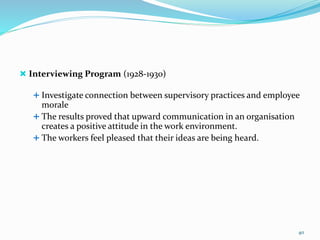  Interviewing Program (1928-1930)
 Investigate connection between supervisory practices and employee
morale
 The results proved that upward communication in an organisation
creates a positive attitude in the work environment.
 The workers feel pleased that their ideas are being heard.
40
 