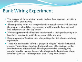Bank Wiring Experiment
 The purpose of the next study was to find out how payment incentives
would affect productivity.
 The surprising result was that productivity actually decreased, because
the men were afraid that the company would lower the base rate and
had a clear idea of a fair day’s work .
 Workers apparently had become suspicious that their productivity may
have been boosted to justify firing some of the workers
 Done on group of fourteen men who put together telephone switching
equipment.
 There was existence of informal groups or "cliques" within the formal
groups. These cliques developed informal rules of behavior as well as
mechanisms to enforce them. The cliques served to control group
members and to manage bosses; when bosses asked questions, clique
members gave the same responses, even if they were untrue.
41
 