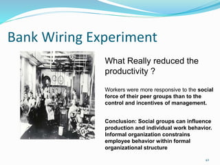 Bank Wiring Experiment
42
What Really reduced the
productivity ?
Workers were more responsive to the social
force of their peer groups than to the
control and incentives of management.
Conclusion: Social groups can influence
production and individual work behavior.
Informal organization constrains
employee behavior within formal
organizational structure
 