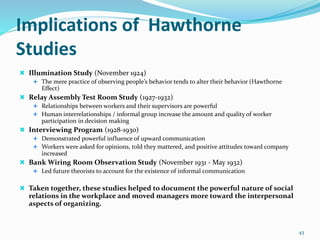 Implications of Hawthorne
Studies
 Illumination Study (November 1924)
 The mere practice of observing people’s behavior tends to alter their behavior (Hawthorne
Effect)
 Relay Assembly Test Room Study (1927-1932)
 Relationships between workers and their supervisors are powerful
 Human interrelationships / informal group increase the amount and quality of worker
participation in decision making
 Interviewing Program (1928-1930)
 Demonstrated powerful influence of upward communication
 Workers were asked for opinions, told they mattered, and positive attitudes toward company
increased
 Bank Wiring Room Observation Study (November 1931 - May 1932)
 Led future theorists to account for the existence of informal communication
 Taken together, these studies helped to document the powerful nature of social
relations in the workplace and moved managers more toward the interpersonal
aspects of organizing.
43
 