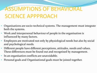 ASSUMPTIONS OF BEHAVIORAL
SCIENCE APPPROACH
• Organisations are socio-technical systems. The management must integrate
both the systems.
• Work and interpersonal behaviour of people in the organisation is
influenced by many factors.
• Employees are motivated not only by physiological needs but also by social
and psychological needs.
• Different people have different perceptions, attitudes, needs and values.
These differences must be found out and recognised by management.
• In an organisation conflicts are unavoidable.
• Personal goals and Organisational goals must be joined together.
 