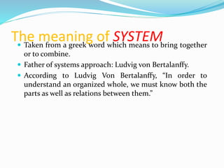 The meaning of SYSTEM Taken from a greek word which means to bring together
or to combine.
 Father of systems approach: Ludvig von Bertalanffy.
 According to Ludvig Von Bertalanffy, “In order to
understand an organized whole, we must know both the
parts as well as relations between them.”
 