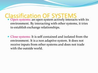 Classification OF SYSTEMS Open systems: an open system actively interacts with its
environment. By interacting with other systems, it tries
to establish exchange relationships.
 Close systems: It is self contained and isolated from the
environment. It is a non adaptive system. It does not
receive inputs from other systems and does not trade
with the outside world.
 