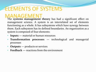 ELEMENTS OF SYSTEMS
MANAGEMENTThe systems management theory has had a significant effect on
management science. A system is an interrelated set of elements
functioning as a whole. It has subsystems which have synergy between
them. Each subsystem has its defined boundaries. An organization as a
system is composed of four elements:
• Inputs — material or human resources
• Transformation processes — technological and managerial
processes
• Outputs — products or services
• Feedback — reactions from the environment
 
