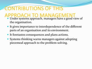 CONTRIBUTIONS OF THIS
APPROACH TO MANAGEMENT Under systems approach, managers have a good view of
the organisation.
 It gives importance to interdependence of the different
parts of an organisation and its environment.
 It foretastes consequences and plans actions.
 Systems thinking warns managers against adopting
piecemeal approach to the problem-solving.
 