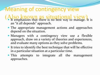 Meaning of contingency view
(Also known as situational view) It emphasizes that there is no best way to manage. It is
an “it all depends” approach.
 The appropriate management actions and approaches
depend on the situation.
 Managers with a contingency view use a flexible
approach, draw on a variety of theories and experiences,
and evaluate many options as they solve problems.
 It tries to identify the best technique that will be effective
in a particular situation at a particular time.
 This attempts to integrate all the management
approaches.
 