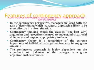 Features of contingency approachCONTINGENCY MANAGEMENT RECOGNIZES THAT THERE IS NO ONE BEST
WAY TO MANAGE
• In the contingency perspective, managers are faced with the
task of determining which managerial approach is likely to be
most effective in a given situation.
• Contingency thinking avoids the classical “one best way”
arguments and recognizes the need to understand situational
differences and respond appropriately to them.
• Contingency theory is a recognition of the extreme
importance of individual manager performance in any given
situation.
• The contingency approach is highly dependent on the
experience and judgment of the manager in a given
organizational environment.
 
