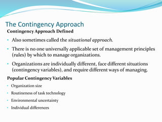 The Contingency Approach
Contingency Approach Defined
• Also sometimes called the situational approach.
• There is no one universally applicable set of management principles
(rules) by which to manage organizations.
• Organizations are individually different, face different situations
(contingency variables), and require different ways of managing.
Popular Contingency Variables
• Organization size
• Routineness of task technology
• Environmental uncertainty
• Individual differences
 