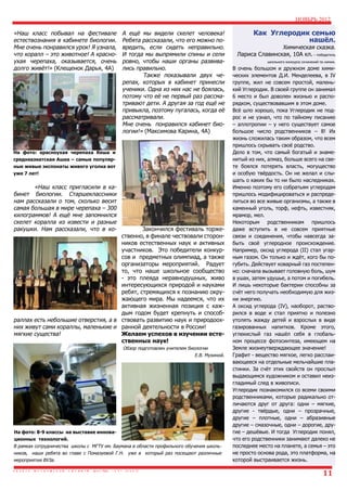 НОЯБРЬ 2012

«Наш класс побывал на фестивале
естествознания в кабинете биологии.
Мне очень понравился урок! Я узнала,
что коралл – это животное! А красноухая черепаха, оказывается, очень
долго живёт!» (Клещенок Дарья, 4А)

А ещё мы видели скелет человека!
Ребята рассказали, что его можно повредить, если сидеть неправильно.
И тогда мы выпрямили спины и сели
ровно, чтобы наши органы развивались правильно.
	
Также показывали двух черепах, которых в кабинет принесли
ученики. Одна из них нас не боялась,
потому что её не первый раз рассматривают дети. А другая за год ещё не
привыкла, поэтому пугалась, когда её
рассматривали.
Мне очень понравился кабинет биологии!» (Максимова Карина, 4А)

На фото: красноухая черепаха Кеша и
среднеазиатская Ашка – самые популярные живые экспонаты живого уголка вот
уже 7 лет!

	
«Наш класс пригласили в кабинет биологии. Старшеклассники
нам рассказали о том, сколько весит
самая большая в мире черепаха – 300
килограммов! А ещё мне запомнился
скелет коралла из извести и разные
ракушки. Нам рассказали, что в ко- 	
Закончился фестиваль торжественно, в финале чествовали сторонников естественных наук и активных
участников. Это победители конкурсов и предметных олимпиад, а также
организаторы мероприятий. Радует
то, что наше школьное сообщество
- это плеяда неравнодушных, живо
интересующихся природой и науками
ребят, стремящихся к познанию окружающего мира. Мы надеемся, что их
активная жизненная позиция с каждым годом будет крепнуть и способраллах есть небольшие отверстия, а в ствовать развитию наук и природоохних живут сами кораллы, маленькие и ранной деятельности в России!
мягкие существа!
Желаем успехов в изучении естественных наук!	
Обзор подготовлен учителем биологии
Е.В. Мухиной.

На фото: 8-9 классы на выставке инновационных технологий.
В рамках сотрудничества школы с МГТУ им. Баумана в области профильного обучения школьников, наши ребята во главе с Помазуевой Г.Н. уже в который раз посещают различные
мероприятия ВУЗа.

Как Углеродик семью
нашёл.

Химическая сказка.
Лариса Славинская, 10А кл. – победитель
школьного конкурса сочинений по химии.

В очень большом и дружном доме химических элементов Д.И. Менделеева, в IV
группе, жил не совсем простой, маленький Углеродик. В своей группе он занимал
6 место и был доволен жизнью и распорядком, существовавшим в этом доме.
Всё шло хорошо, пока Углеродик не подрос и не узнал, что по тайному писанию
– аллотропии – у него существует самое
большое число родственников – 8! Их
жизнь сложилась таким образом, что всем
пришлось скрывать своё родство.
Дело в том, что самый богатый и знаменитый из них, алмаз, больше всего на свете боялся потерять власть, могущество
и особую твёрдость. Он не желал и слышать о каких бы то ни было наследниках.
Именно поэтому его собратьям углеродам
пришлось модифицироваться и распределиться во все живые организмы, а также в
каменный уголь, торф, нефть, известняк,
мрамор, мел.
Некоторым родственникам пришлось
даже вступить в не совсем приятные
связи и соединения, чтобы навсегда забыть своё углеродное происхождение.
Например, оксид углерода (II) стал угарным газом. Он только и ждёт, кого бы погубить. Действует коварный газ постепенно: сначала вызывает головную боль, шум
в ушах, затем удушье, а потом и погибель.
И лишь некоторые бактерии способны за
счёт него получать необходимую для жизни энергию.
А оксид углерода (IV), наоборот, растворился в воде и стал приятно и полезно
утолять жажду детей и взрослых в виде
газированных напитков. Кроме этого,
углекислый газ нашёл себя в глобальном процессе фотосинтеза, имеющем на
Земле жизнеутверждающее значение!
Графит - вещество мягкое, легко расслаивающееся на отдельные мельчайшие пластинки. За счёт этих свойств он прослыл
выдающимся художником и оставил неизгладимый след в живописи.
Углеродик познакомился со всеми своими
родственниками, которые радикально отличаются друг от друга: одни – мягкие,
другие - твёрдые, одни – прозрачные,
другие – плотные, одни – абразивные
другие – смазочные, одни – дорогие, другие – дешёвые. И тогда Углеродик понял,
что его родственники занимают далеко не
последнее место на планете, а семья – это
не просто основа рода, это платформа, на
которой выстраивается жизнь.

11

 