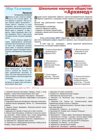 НОЯБРЬ 2012

Школьное научное общество

Мир Увлечений

«Архимед»

Лоскуток

Я

Четверикова Екатерина

пришла на день открытых дверей.
Села за стол и начала работу. Ко
мне подошли и спросили: «Как вы такую сложную работу выполняете?» «Очень просто»,- ответила я и стала
показывать, как это делается. Я взяла
два простых матерчатых круга краснобелого цвета и, соединив их друг с
другом, брала следующую пару и боком пришивала. Потом 4 пары кругов
стягивала ниткой, получался красивый
цветок.
	
На дне открытых дверей выставки, представленные различными
кружками, были великолепны. Но больше всего мне понравилась выставка
наших работ. Я научилась выполнять
различные поделки благодаря замечательному преподавателю Поздняковой
Т.М.
	

В

нашей школе продолжает работать научно-исследовательское общество.
Педагоги совместно с учениками готовят проекты по разным направлени-

ям.
Данный вид деятельности помогает
школьникам:
- анализировать литературу,
- грамотно оформлять работу,
- создавать наглядную презентацию,
- развивать навыки выступления перед
аудиторией.

	
Стать участником ШНО «Архимед» может любой ученик школы.
Для этого необходимо выбрать педагога и проявить свою познавательную активность.
	
В этом году мы
расширили
спектр проектной деятельности.
Направления, по которым ведется работа:

После мастер-класса мы с Оксаной
пошли в актовый зал смотреть, как
наши одноклассницы выступают на
сцене. Они пели замечательные песни.
После концерта у меня было радостное
настроение.
	
Я хочу вам сказать, что никогда раньше не видела таких выставок и
выступлений. Всем пока!

1.Социогуманитарное
– руководитель
Корпачев В.В.

4. Филологическое
– Королёва Елена
Александровна

2. Математики и
информатики –
Шаповалова Елена
Дмитриевна

5. Психологопедагогическое
– Данилова Анна
Романовна

3. Естественнонаучное – Мухина
Елена Викторовна

6. Технологического
цикла, музыки и
изобразительного
искусства – Глухова
Марьяна Суреновна

Темы проектных работ на 2012 – 2013 год
1. Корпачёв Вячеслав Викторович Перевод «Слова о полку
Игореве», «Герои Отечественной войны 1812 года»
2. Пантюх Лариса Геннадьевна «Моя родина – Австралия»
3. Ефименко Наталья Ивановна «Орфография и пунктуация в
русском языке»
4. Андрущенко Валентина Михайловна «Фантазии симметрии»
5. Дудкина Оксана Эдуардовна, Пантюх Л.Г. «Филимоновская
игрушка»
6. Дудкина Оксана Эдуардовна «Безопасно-опасная химия.
Пищевые добавки»
7. Дадашева А.Ш. Benefits in Russia and in other countries»
8. Мухина Елена Викторовна «Особенности биологии комнатных растений», «Смена времен года в жизни декоративных
растений», «Поведение животных на примере хорька»
9. Глухова Марьяна Суреновна «Классика и современность»
10. Бобылева Е.М. «Здоровый образ жизни»
11. Коваленко А.И. «Выращивание кристаллов» Необычный календарь, «Улицы нашего района»

1. Широкова Т.В «Связь поколений»
2. Петрова Л.А. «Фразеологический словарь»
3. Чеботаева И.В. Кукольный театр
4. Михалина Г.В. Настольная игра «Путешествие в страну
Математики»
5. Фанаскова Н.В., Тевосян К.Р., Лингвистический проект
«Современная музыка в Англии и Германии»
6. Тищенко И.Н. Хвойные(экскурсия), «Влияние среды на прорастание семян фасоли»
7. Артищева Е.В. «Сладости – за или против»
8. Самсонова Е.И. Теневой театр «Озорник Петрушка»
9. Иванова Л.Н. Юнита
10. Васильева Н.Г. «Творим добро» (Инклюзивное образование)
11. Баскакова Н.А. «Отходы – в доходы», Золотое сердце Сибири
12. Орлов Слава Ученик 10 г класса «Как заморозить свет»
13. Помазуева Г.Н. «Школа 1987-партнер МГТУ им.Баумана»
14. Муравьева Т.И «Жвачка – за или против»
15. Жданова О.А. Методическое пособие
16. Дерягин В.А. «Мотивация – проблемы и решения»

3

 