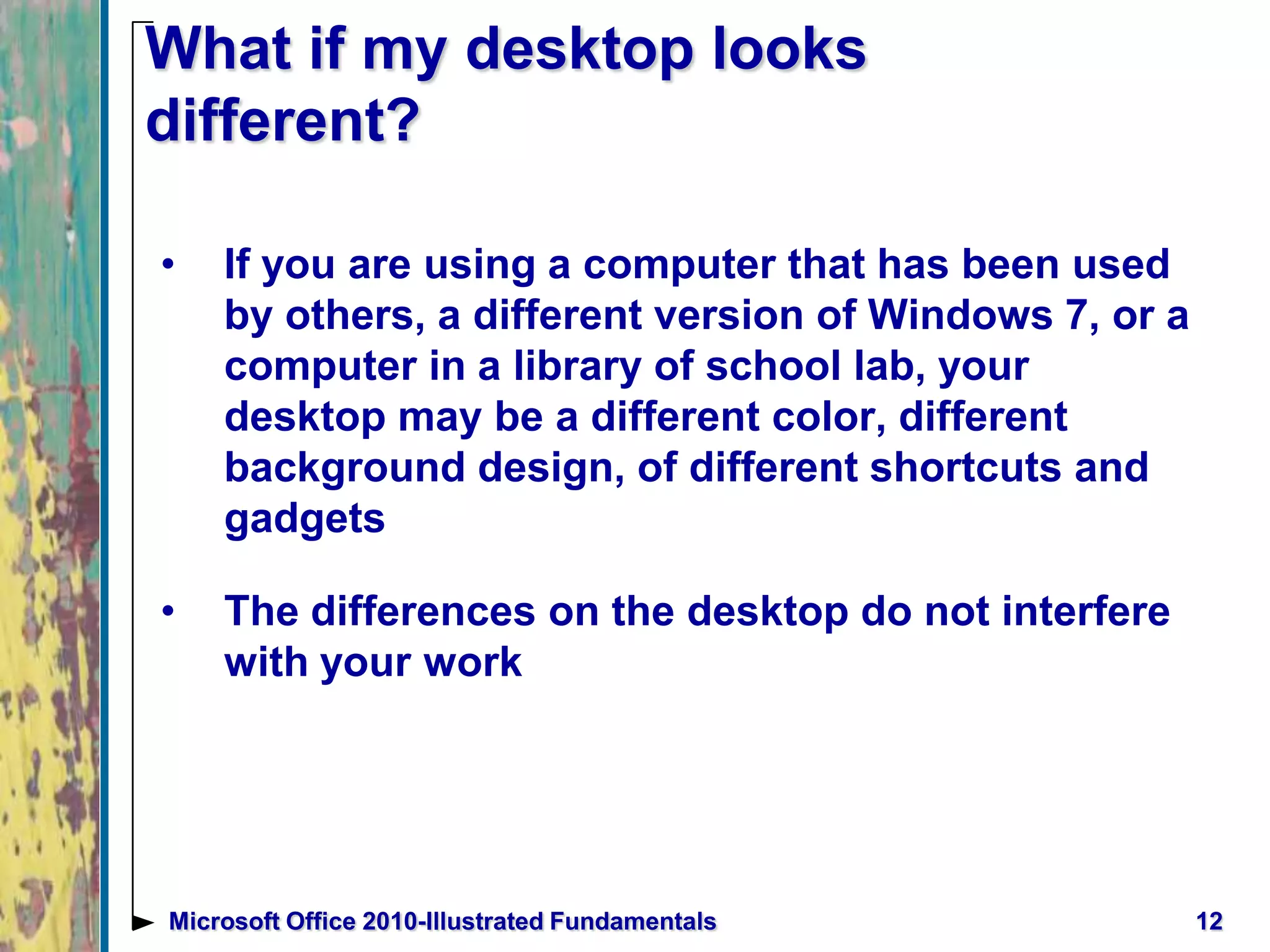 What if my desktop looks
different?
• If you are using a computer that has been used
by others, a different version of Windows 7, or a
computer in a library of school lab, your
desktop may be a different color, different
background design, of different shortcuts and
gadgets
• The differences on the desktop do not interfere
with your work
12Microsoft Office 2010-Illustrated Fundamentals
 