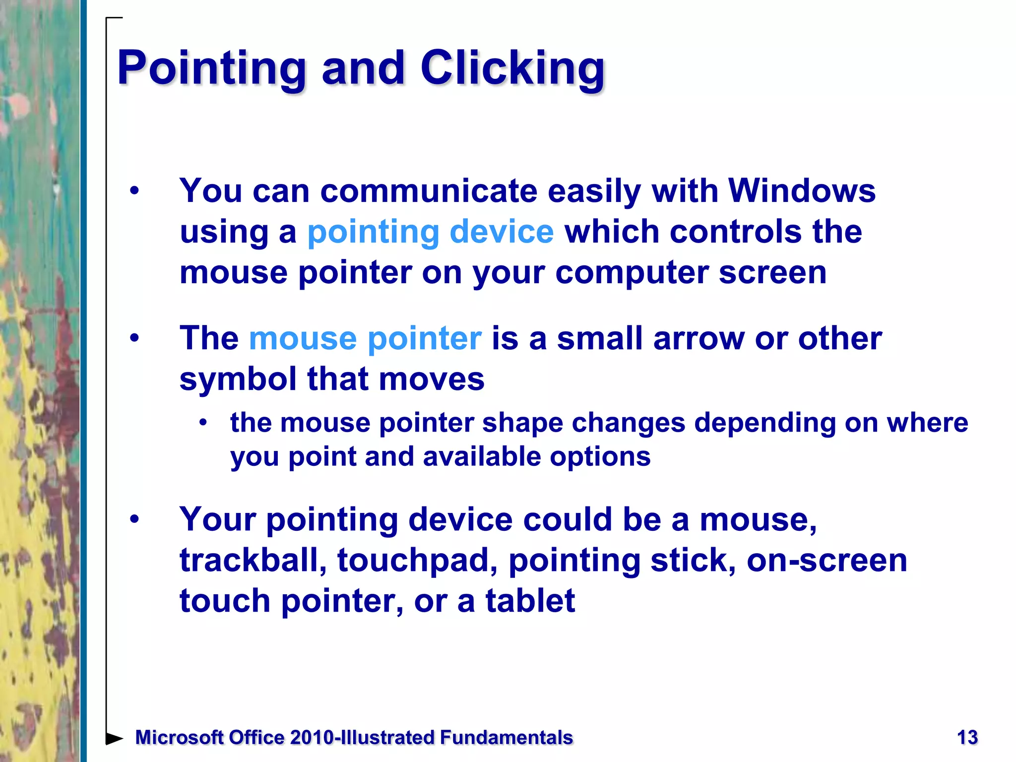 Pointing and Clicking
• You can communicate easily with Windows
using a pointing device which controls the
mouse pointer on your computer screen
• The mouse pointer is a small arrow or other
symbol that moves
• the mouse pointer shape changes depending on where
you point and available options
• Your pointing device could be a mouse,
trackball, touchpad, pointing stick, on-screen
touch pointer, or a tablet
13Microsoft Office 2010-Illustrated Fundamentals
 