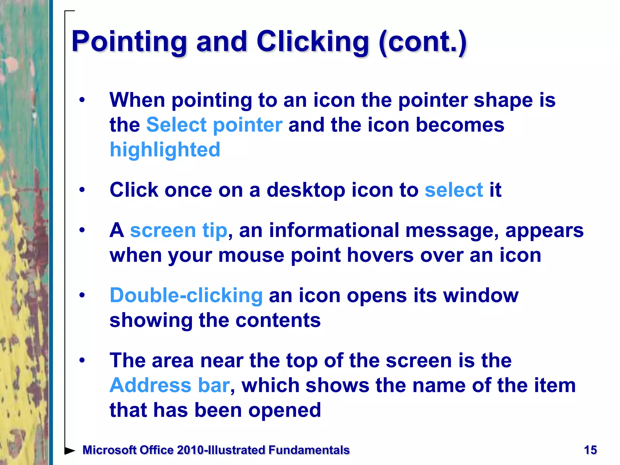Pointing and Clicking (cont.)
• When pointing to an icon the pointer shape is
the Select pointer and the icon becomes
highlighted
• Click once on a desktop icon to select it
• A screen tip, an informational message, appears
when your mouse point hovers over an icon
• Double-clicking an icon opens its window
showing the contents
• The area near the top of the screen is the
Address bar, which shows the name of the item
that has been opened
15Microsoft Office 2010-Illustrated Fundamentals
 