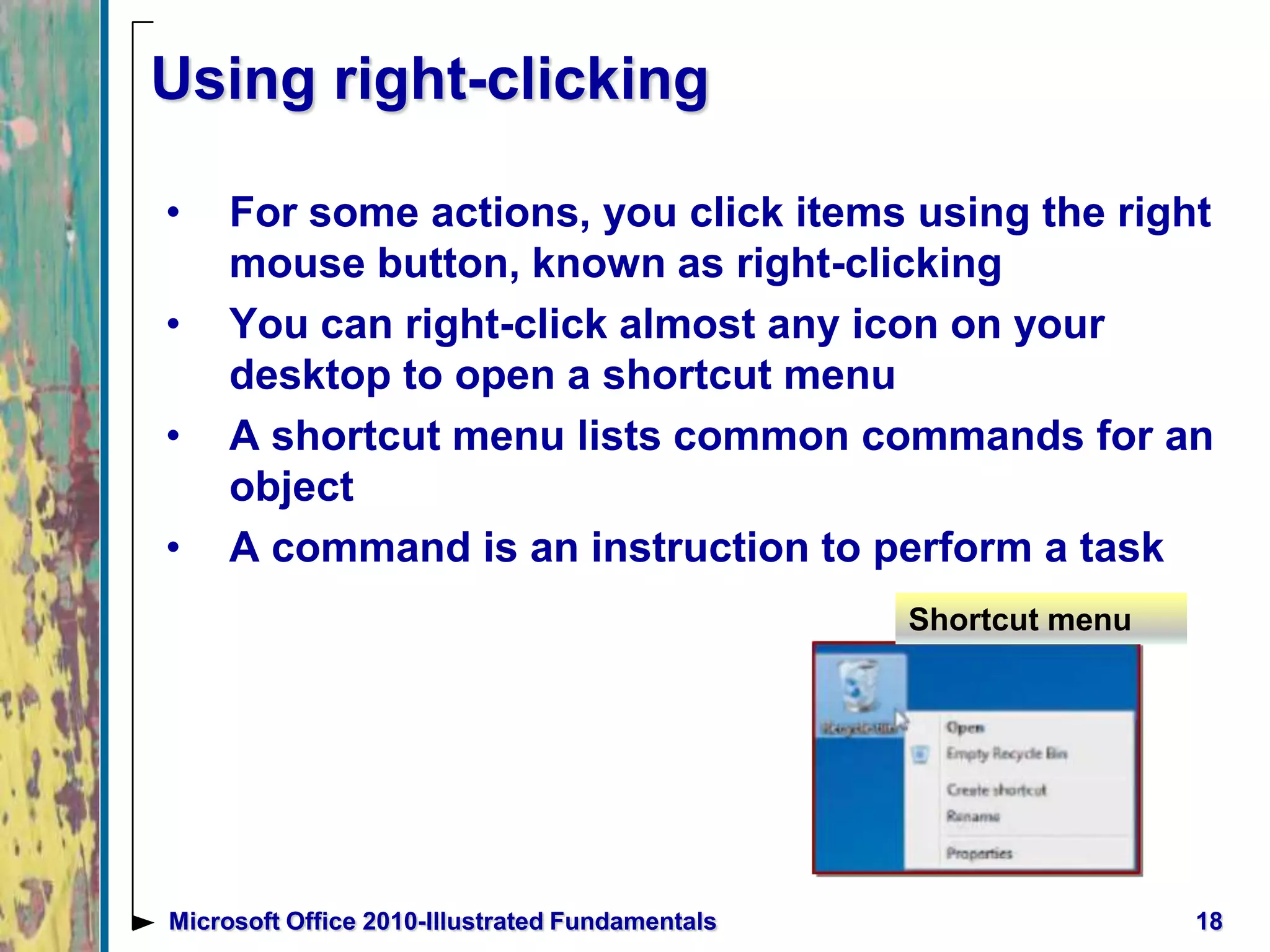 Using right-clicking
• For some actions, you click items using the right
mouse button, known as right-clicking
• You can right-click almost any icon on your
desktop to open a shortcut menu
• A shortcut menu lists common commands for an
object
• A command is an instruction to perform a task
18Microsoft Office 2010-Illustrated Fundamentals
Shortcut menu
 