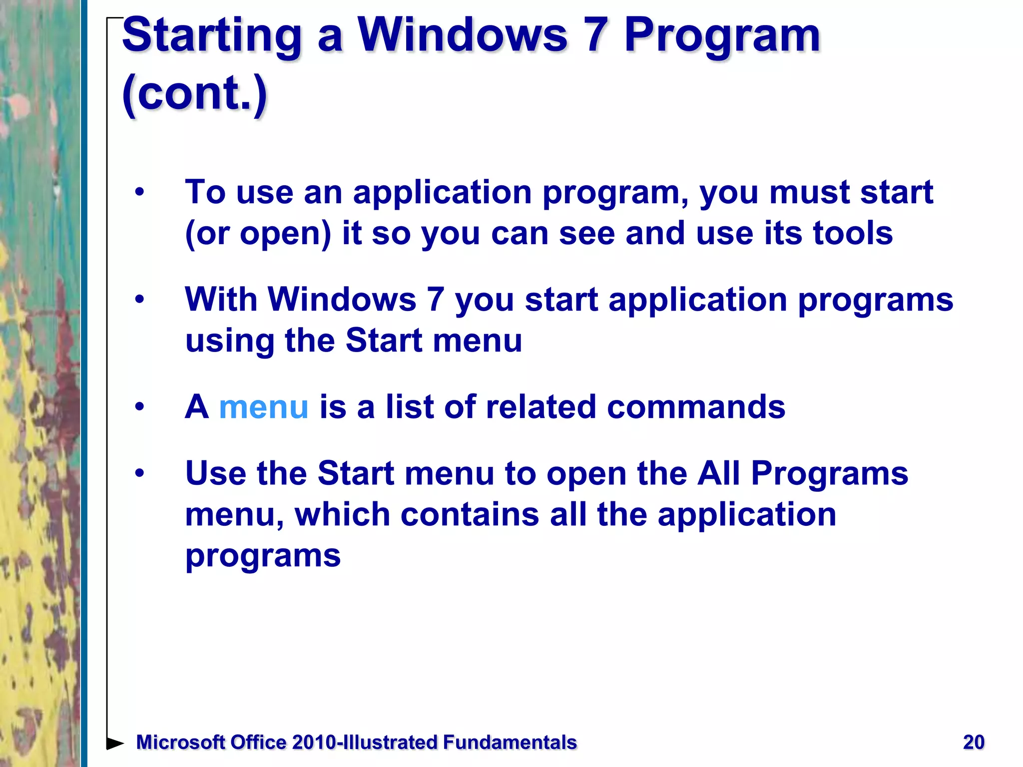 Starting a Windows 7 Program
(cont.)
• To use an application program, you must start
(or open) it so you can see and use its tools
• With Windows 7 you start application programs
using the Start menu
• A menu is a list of related commands
• Use the Start menu to open the All Programs
menu, which contains all the application
programs
20Microsoft Office 2010-Illustrated Fundamentals
 
