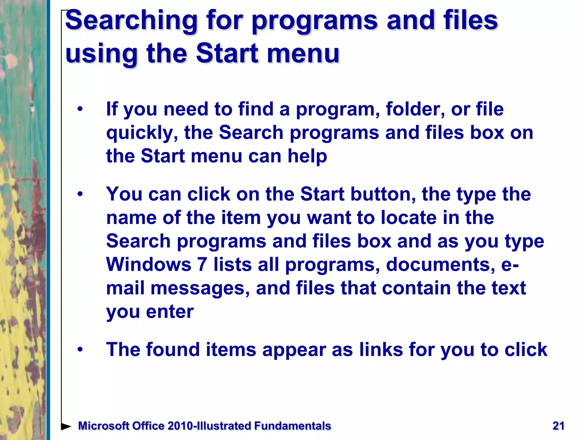 Searching for programs and files
using the Start menu
• If you need to find a program, folder, or file
quickly, the Search programs and files box on
the Start menu can help
• You can click on the Start button, the type the
name of the item you want to locate in the
Search programs and files box and as you type
Windows 7 lists all programs, documents, e-
mail messages, and files that contain the text
you enter
• The found items appear as links for you to click
21Microsoft Office 2010-Illustrated Fundamentals
 