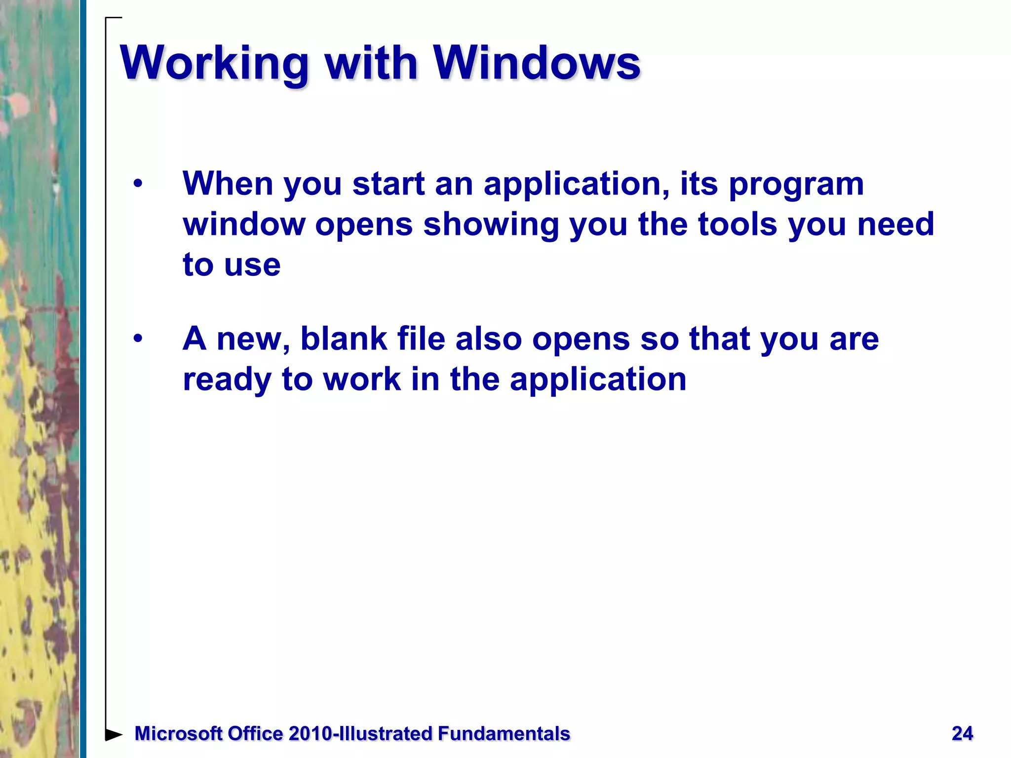 Working with Windows
• When you start an application, its program
window opens showing you the tools you need
to use
• A new, blank file also opens so that you are
ready to work in the application
24Microsoft Office 2010-Illustrated Fundamentals
 